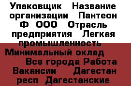 Упаковщик › Название организации ­ Пантеон-Ф, ООО › Отрасль предприятия ­ Легкая промышленность › Минимальный оклад ­ 20 000 - Все города Работа » Вакансии   . Дагестан респ.,Дагестанские Огни г.